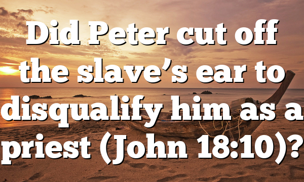 Did Peter cut off the slave’s ear to disqualify him as a priest (John 18:10)?