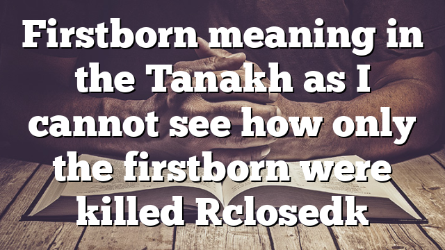 Firstborn meaning in the Tanakh as I cannot see how only the firstborn were killed [closed]