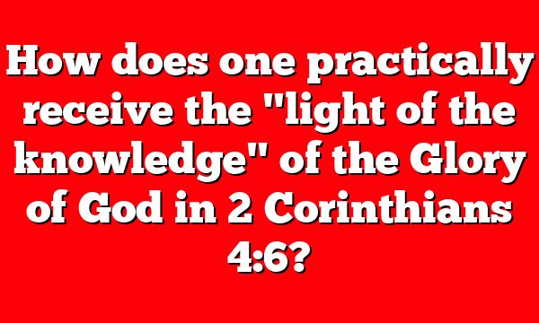 How does one practically receive the "light of the knowledge" of the Glory of God in 2 Corinthians 4:6?