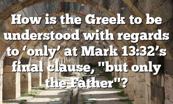 How is the Greek to be understood with regards to ‘only’ at Mark 13:32’s final clause, "but only the Father"?