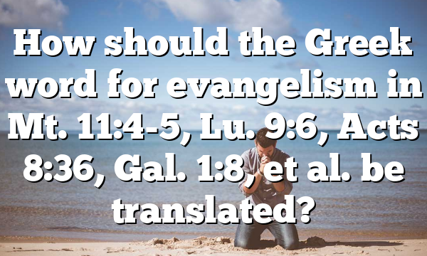 How should the Greek word for evangelism in Mt. 11:4-5, Lu. 9:6, Acts 8:36, Gal. 1:8, et al. be translated?