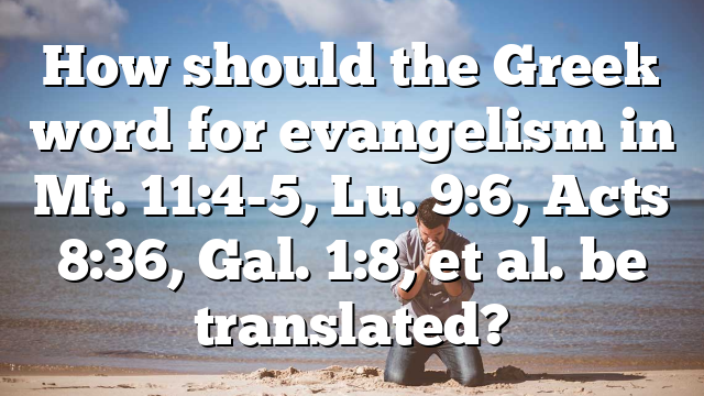 How should the Greek word for evangelism in Mt. 11:4-5, Lu. 9:6, Acts 8:36, Gal. 1:8, et al. be translated?