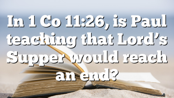 In 1 Co 11:26, is Paul teaching that Lord’s Supper would reach an end?