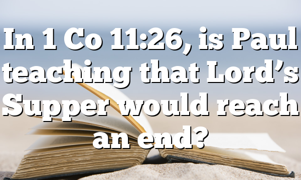 In 1 Co 11:26, is Paul teaching that Lord’s Supper would reach an end?