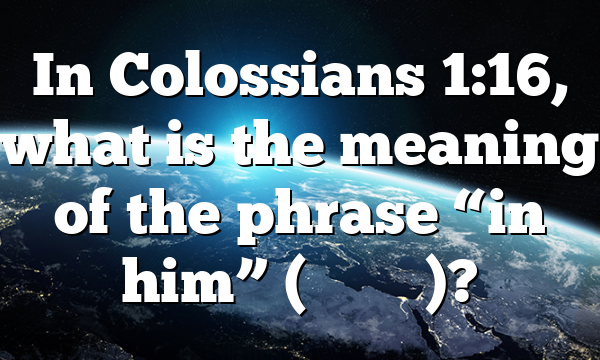 In Colossians 1:16, what is the meaning of the phrase &ldquo;in him&rdquo; (ἐ&nu; &alpha;ὐ&tau;ῷ)?
