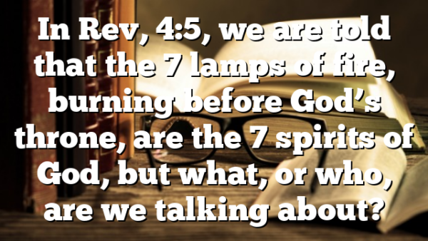 In Rev, 4:5, we are told that the 7 lamps of fire, burning before God’s throne, are the 7 spirits of God, but what, or who, are we talking about?