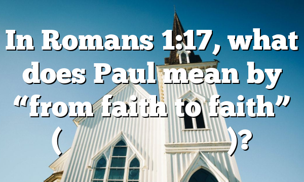 In Romans 1:17, what does Paul mean by &ldquo;from faith to faith&rdquo; (ἐ&kappa; &pi;ί&sigma;&tau;&epsilon;&omega;&sigmaf; &epsilon;ἰ&sigmaf; &pi;ί&sigma;&tau;&iota;&nu;)?