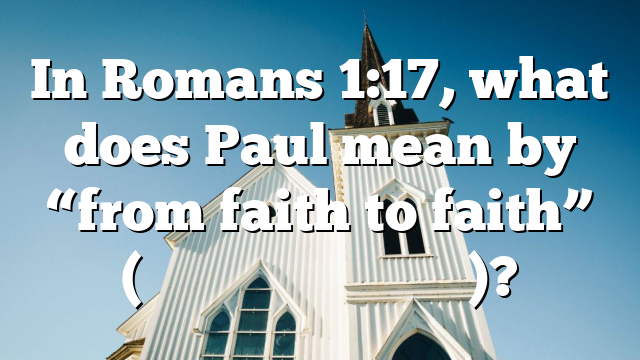 In Romans 1:17, what does Paul mean by &ldquo;from faith to faith&rdquo; (ἐ&kappa; &pi;ί&sigma;&tau;&epsilon;&omega;&sigmaf; &epsilon;ἰ&sigmaf; &pi;ί&sigma;&tau;&iota;&nu;)?