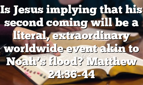 Is Jesus implying that his second coming will be a literal, extraordinary worldwide event akin to Noah’s flood? Matthew 24:36-44
