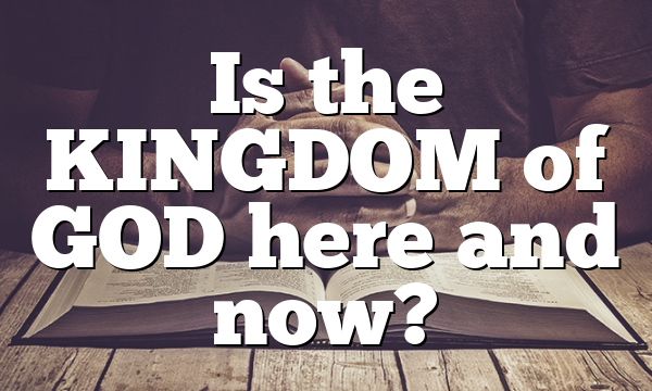 Is the KINGDOM of GOD here and now?