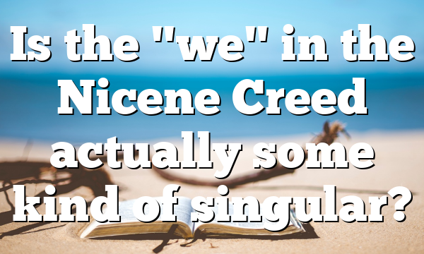 Is the "we" in the Nicene Creed actually some kind of singular?