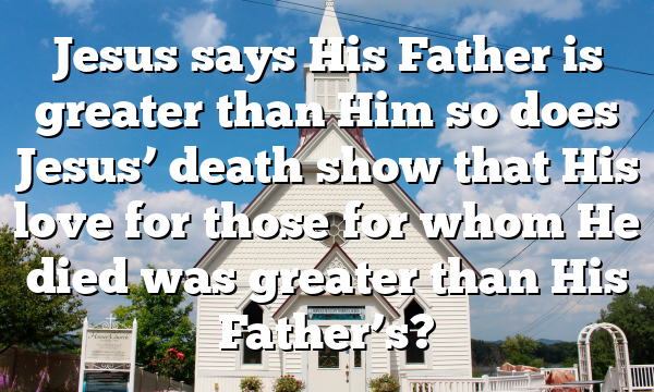 Jesus says His Father is greater than Him so does Jesus’ death show that His love for those for whom He died was greater than His Father’s?