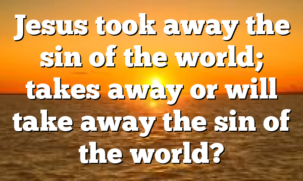 Jesus took away the sin of the world; takes away or will take away the sin of the world?