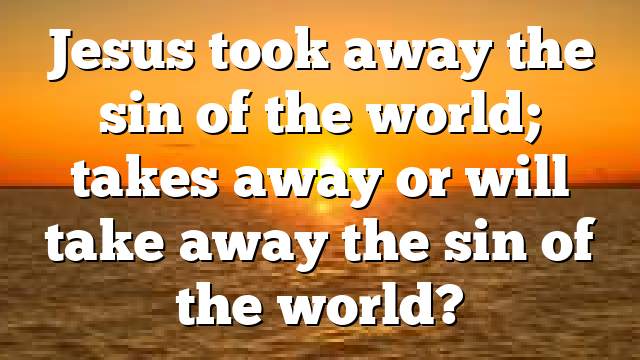 Jesus took away the sin of the world; takes away or will take away the sin of the world?