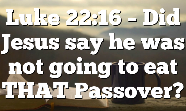 Luke 22:16 – Did Jesus say he was not going to eat THAT Passover?