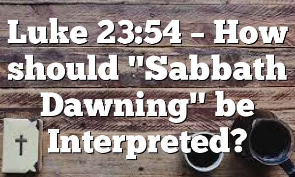Luke 23:54 – How should "Sabbath Dawning" be Interpreted?