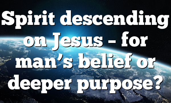 Spirit descending on Jesus – for man’s belief or deeper purpose?