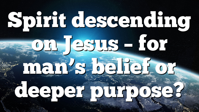 Spirit descending on Jesus – for man’s belief or deeper purpose?