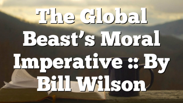 The Global Beast’s Moral Imperative :: By Bill Wilson
