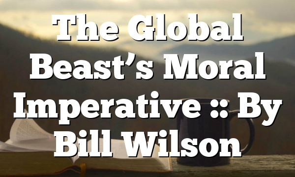 The Global Beast’s Moral Imperative :: By Bill Wilson