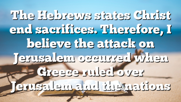 The Hebrews states Christ end sacrifices. Therefore, I believe the attack on Jerusalem occurred when Greece ruled over Jerusalem and the nations