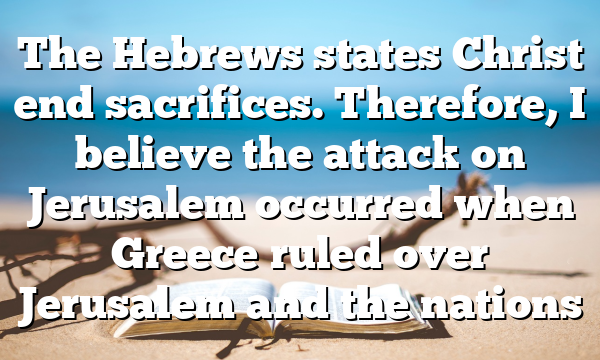 The Hebrews states Christ end sacrifices. Therefore, I believe the attack on Jerusalem occurred when Greece ruled over Jerusalem and the nations