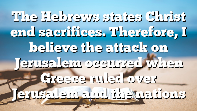 The Hebrews states Christ end sacrifices. Therefore, I believe the attack on Jerusalem occurred when Greece ruled over Jerusalem and the nations