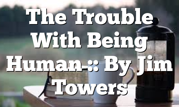 The Trouble With Being Human :: By Jim Towers