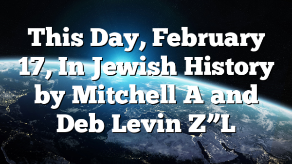 This Day, February 17, In Jewish History by Mitchell A and Deb Levin Z”L
