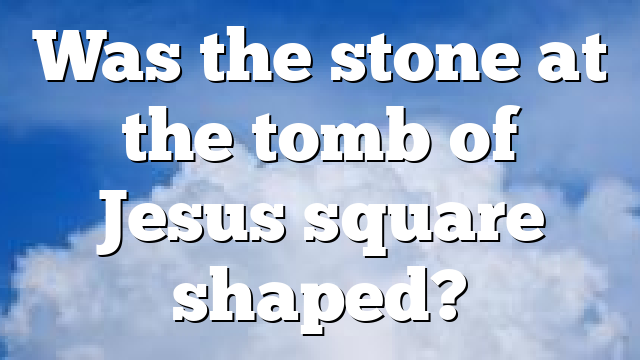 Was the stone at the tomb of Jesus square shaped?