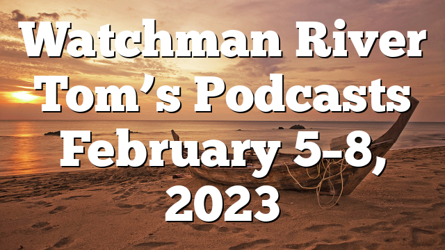 Watchman River Tom’s Podcasts February 5–8, 2023