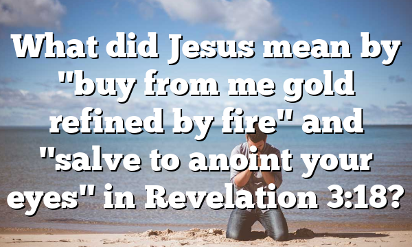 What did Jesus mean by "buy from me gold refined by fire" and "salve to anoint your eyes" in Revelation 3:18?