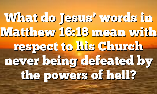 What do Jesus&rsquo; words in Matthew 16:18 mean with respect to his Church never being defeated by the powers of hell?