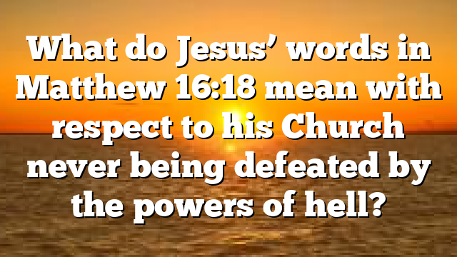 What do Jesus&rsquo; words in Matthew 16:18 mean with respect to his Church never being defeated by the powers of hell?