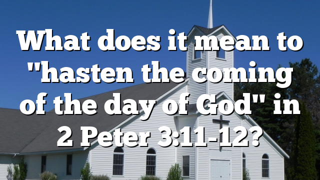 What does it mean to "hasten the coming of the day of God" in 2 Peter 3:11-12?
