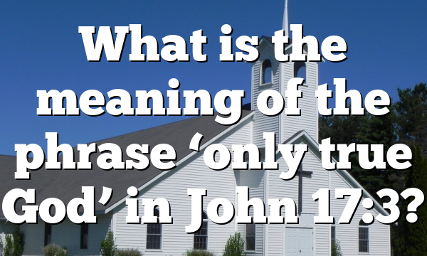 What is the meaning of the phrase ‘only true God’ in John 17:3?