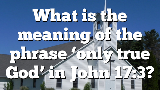What is the meaning of the phrase ‘only true God’ in John 17:3?