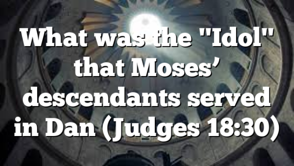 What was the "Idol" that Moses’ descendants served in Dan (Judges 18:30)