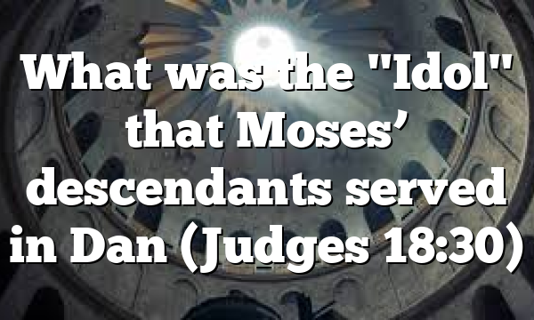What was the "Idol" that Moses’ descendants served in Dan (Judges 18:30)