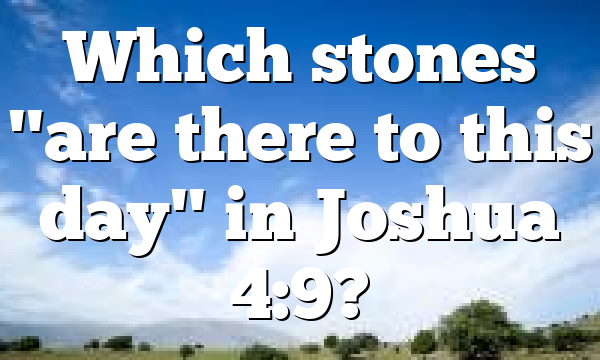 Which stones "are there to this day" in Joshua 4:9?
