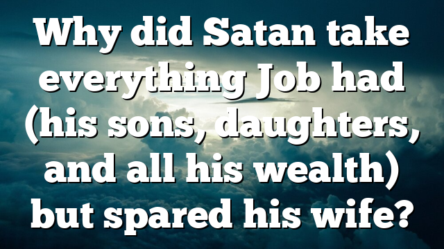 Why did Satan take everything Job had (his sons, daughters, and all his wealth) but spared his wife?
