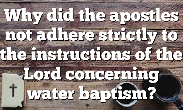 Why did the apostles not adhere strictly to the instructions of the Lord concerning water baptism?