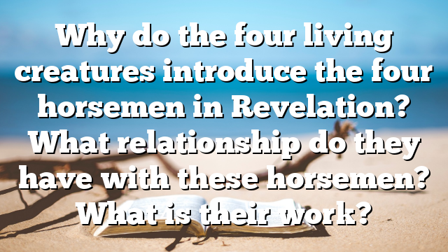 Why do the four living creatures introduce the four horsemen in Revelation? What relationship do they have with these horsemen? What is their work?