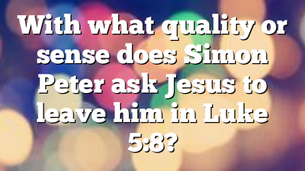 With what quality or sense does Simon Peter ask Jesus to leave him in Luke 5:8?