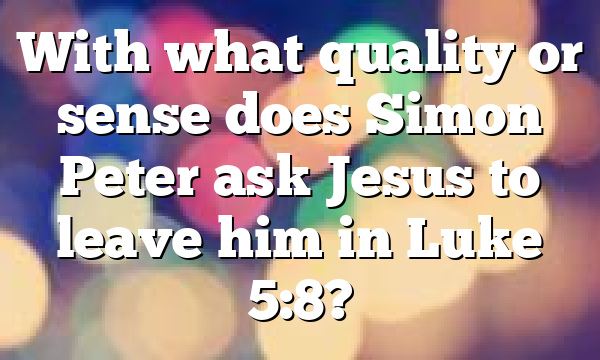 With what quality or sense does Simon Peter ask Jesus to leave him in Luke 5:8?