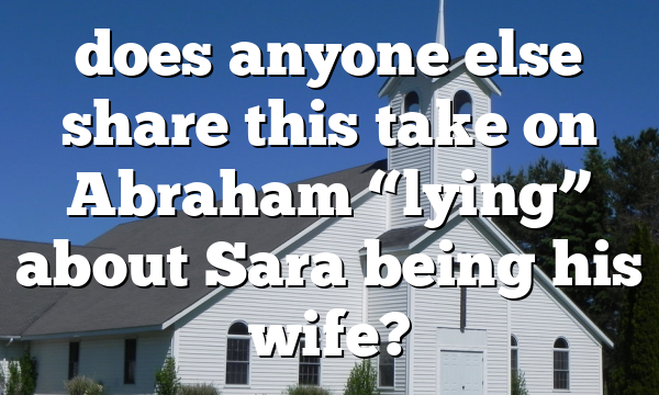 does anyone else share this take on Abraham &ldquo;lying&rdquo; about Sara being his wife?