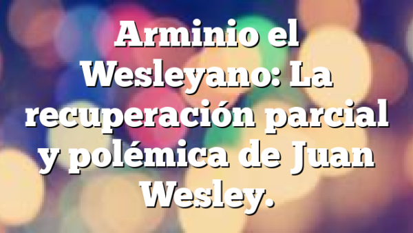 Arminio el Wesleyano: La recuperación parcial y polémica de Juan Wesley.