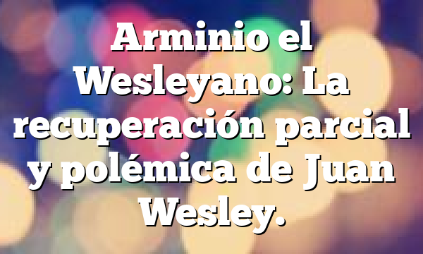 Arminio el Wesleyano: La recuperación parcial y polémica de Juan Wesley.