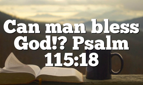 Can man bless God!? Psalm 115:18