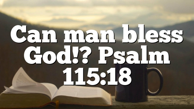 Can man bless God!? Psalm 115:18